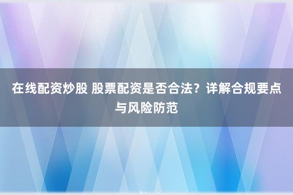 在线配资炒股 股票配资是否合法？详解合规要点与风险防范