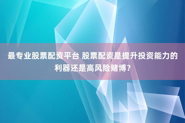最专业股票配资平台 股票配资是提升投资能力的利器还是高风险赌博？