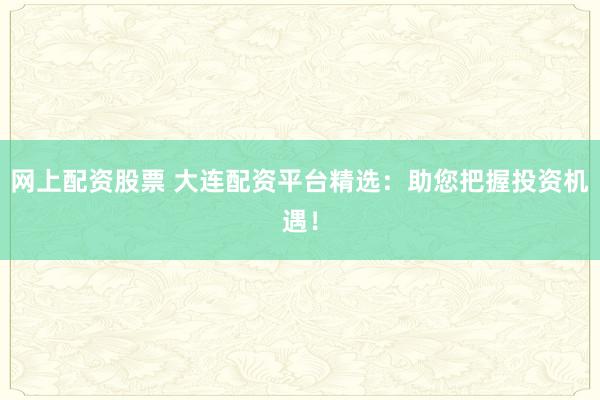 网上配资股票 大连配资平台精选：助您把握投资机遇！