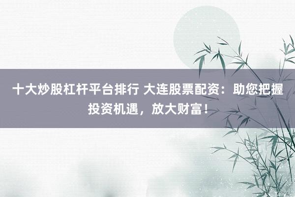 十大炒股杠杆平台排行 大连股票配资：助您把握投资机遇，放大财富！