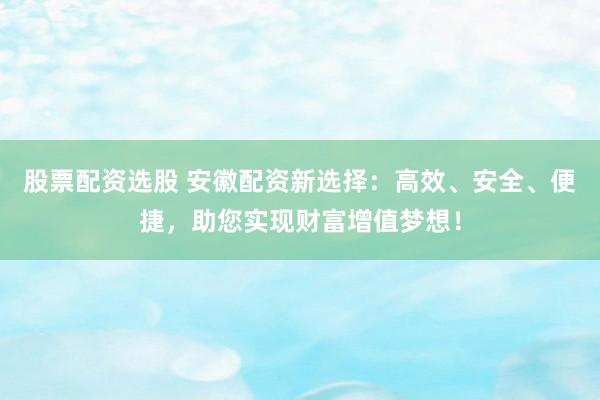 股票配资选股 安徽配资新选择：高效、安全、便捷，助您实现财富增值梦想！