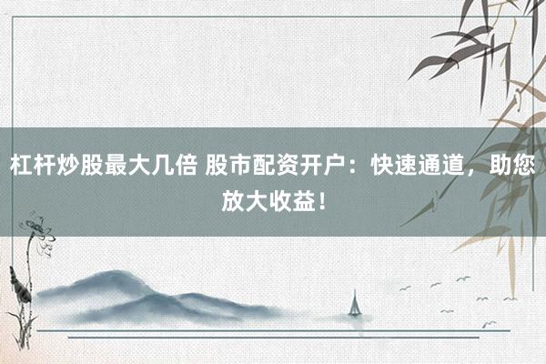 杠杆炒股最大几倍 股市配资开户：快速通道，助您放大收益！