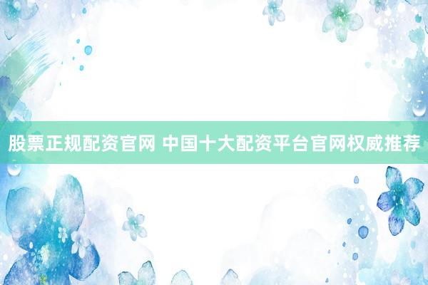股票正规配资官网 中国十大配资平台官网权威推荐