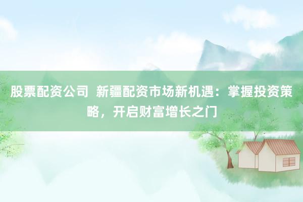 股票配资公司  新疆配资市场新机遇：掌握投资策略，开启财富增长之门