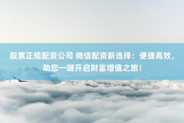 股票正规配资公司 微信配资新选择：便捷高效，助您一键开启财富增值之旅！