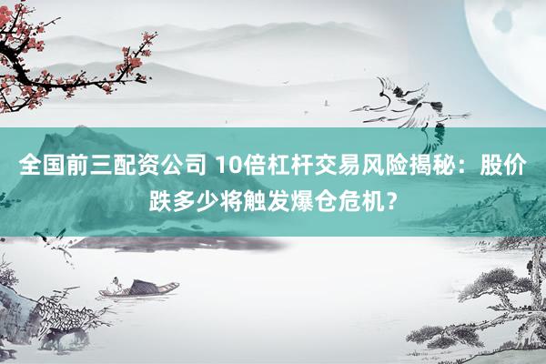 全国前三配资公司 10倍杠杆交易风险揭秘：股价跌多少将触发爆仓危机？