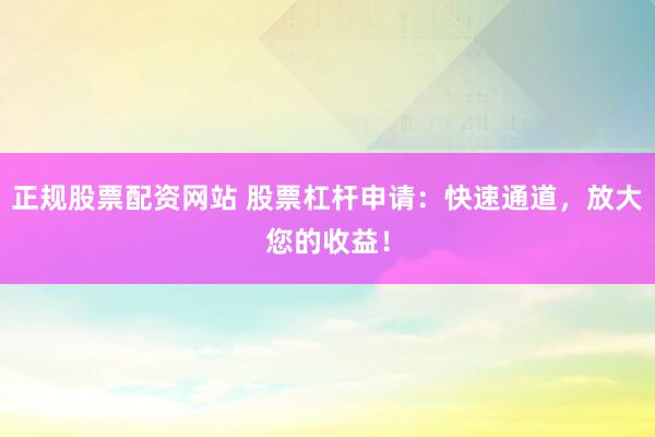 正规股票配资网站 股票杠杆申请：快速通道，放大您的收益！