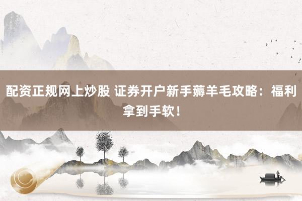 配资正规网上炒股 证券开户新手薅羊毛攻略：福利拿到手软！