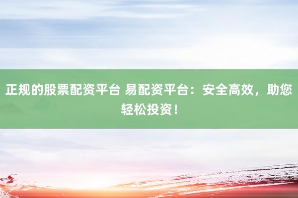 正规的股票配资平台 易配资平台：安全高效，助您轻松投资！