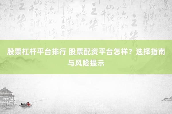 股票杠杆平台排行 股票配资平台怎样？选择指南与风险提示