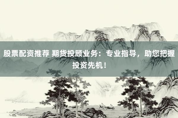 股票配资推荐 期货投顾业务：专业指导，助您把握投资先机！