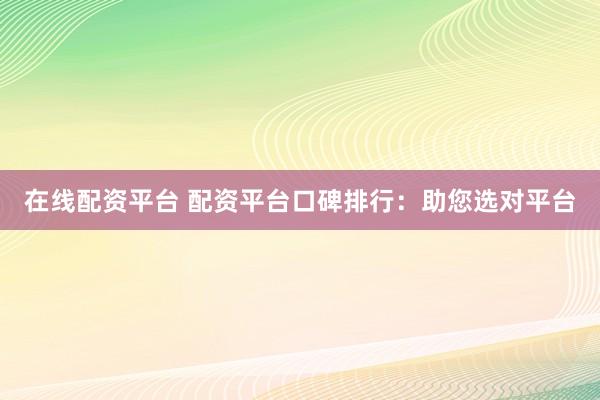 在线配资平台 配资平台口碑排行：助您选对平台