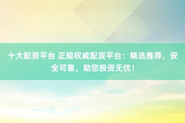 十大配资平台 正规权威配资平台：精选推荐，安全可靠，助您投资无忧！