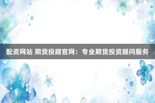 配资网站 期货投顾官网：专业期货投资顾问服务