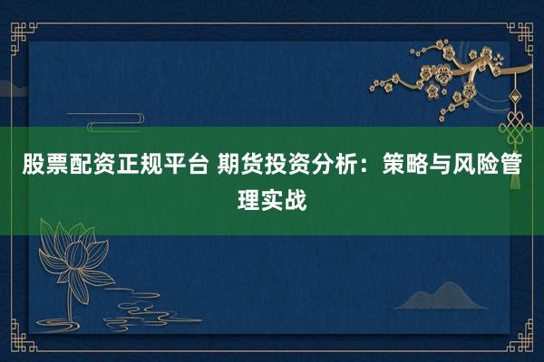 股票配资正规平台 期货投资分析：策略与风险管理实战