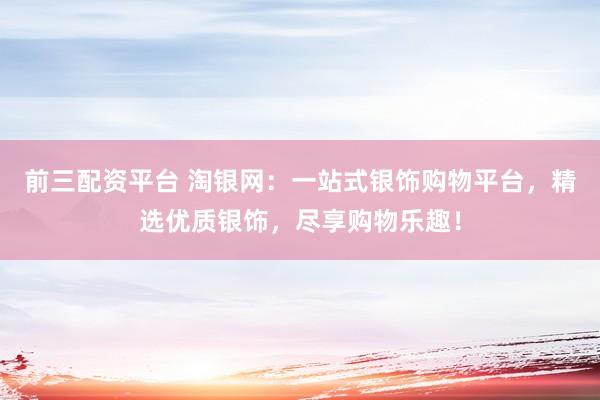 前三配资平台 淘银网：一站式银饰购物平台，精选优质银饰，尽享购物乐趣！