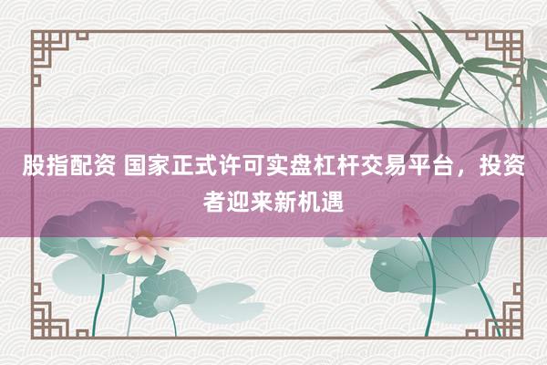 股指配资 国家正式许可实盘杠杆交易平台，投资者迎来新机遇