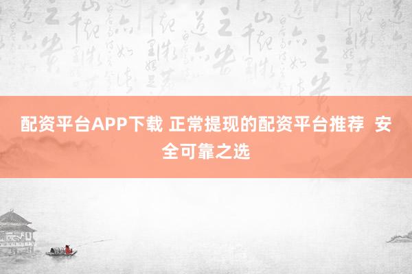 配资平台APP下载 正常提现的配资平台推荐  安全可靠之选