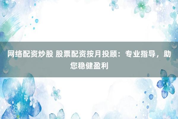 网络配资炒股 股票配资按月投顾：专业指导，助您稳健盈利
