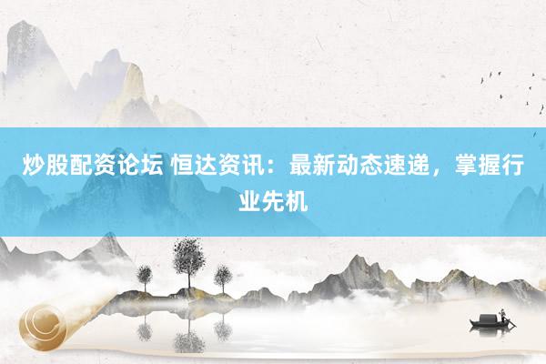 炒股配资论坛 恒达资讯：最新动态速递，掌握行业先机