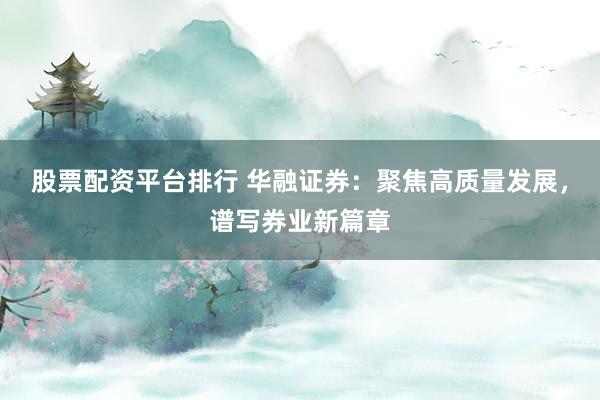 股票配资平台排行 华融证券：聚焦高质量发展，谱写券业新篇章