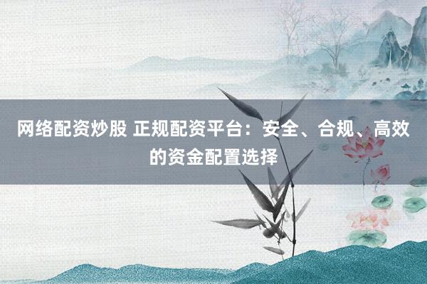 网络配资炒股 正规配资平台：安全、合规、高效的资金配置选择