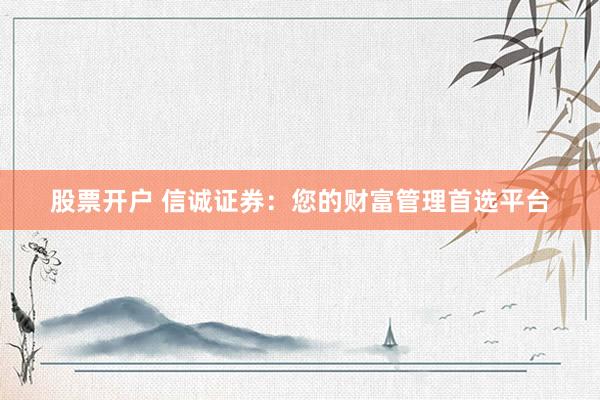 股票开户 信诚证券：您的财富管理首选平台