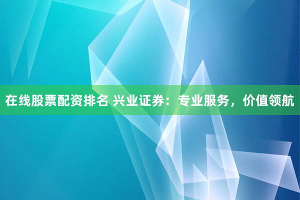 在线股票配资排名 兴业证券：专业服务，价值领航