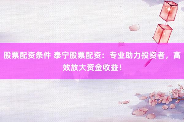 股票配资条件 泰宁股票配资：专业助力投资者，高效放大资金收益！