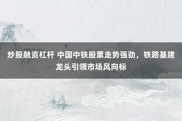 炒股融资杠杆 中国中铁股票走势强劲，铁路基建龙头引领市场风向标