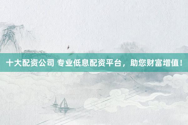 十大配资公司 专业低息配资平台，助您财富增值！