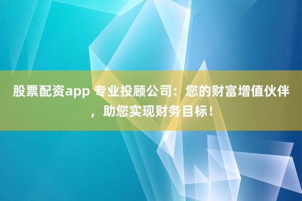 股票配资app 专业投顾公司：您的财富增值伙伴，助您实现财务目标！