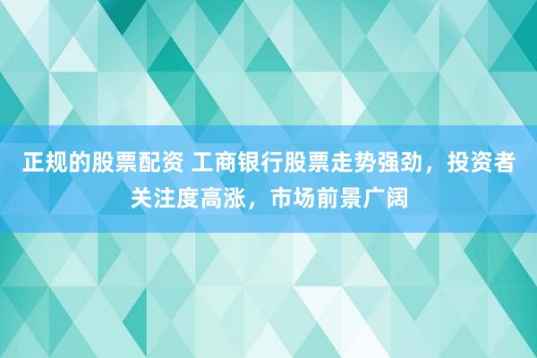 正规的股票配资 工商银行股票走势强劲，投资者关注度高涨，市场前景广阔