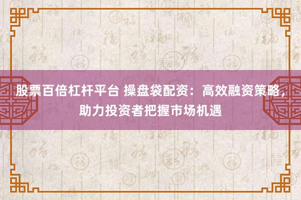 股票百倍杠杆平台 操盘袋配资：高效融资策略，助力投资者把握市场机遇