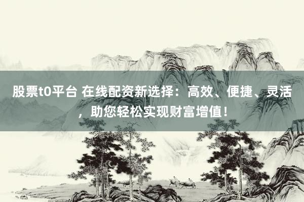 股票t0平台 在线配资新选择：高效、便捷、灵活，助您轻松实现财富增值！