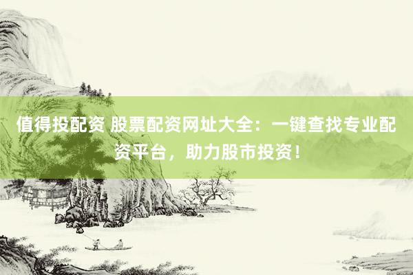 值得投配资 股票配资网址大全：一键查找专业配资平台，助力股市投资！