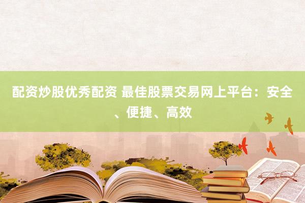 配资炒股优秀配资 最佳股票交易网上平台：安全、便捷、高效