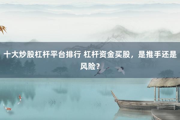 十大炒股杠杆平台排行 杠杆资金买股，是推手还是风险？