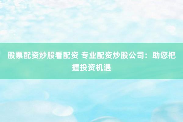 股票配资炒股看配资 专业配资炒股公司：助您把握投资机遇