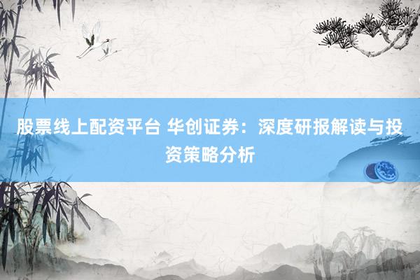 股票线上配资平台 华创证券：深度研报解读与投资策略分析