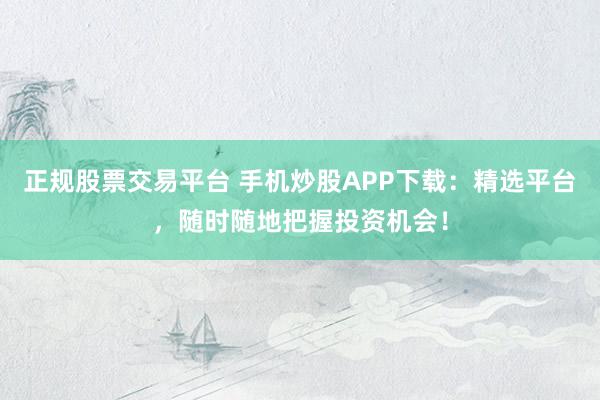 正规股票交易平台 手机炒股APP下载：精选平台，随时随地把握投资机会！