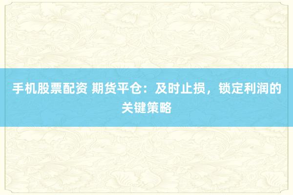 手机股票配资 期货平仓：及时止损，锁定利润的关键策略