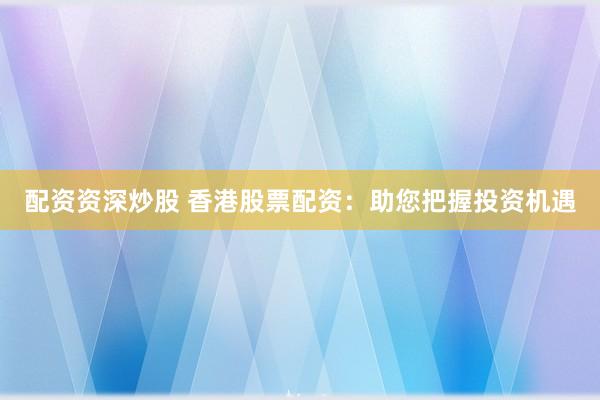 配资资深炒股 香港股票配资：助您把握投资机遇