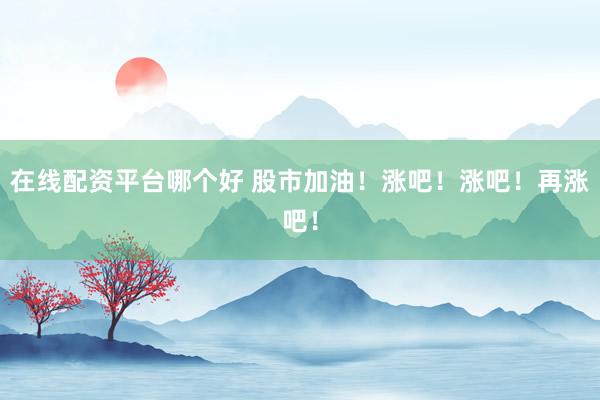 在线配资平台哪个好 股市加油！涨吧！涨吧！再涨吧！