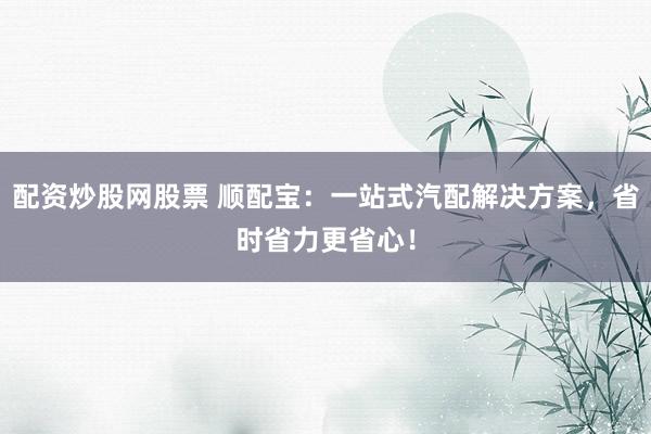 配资炒股网股票 顺配宝：一站式汽配解决方案，省时省力更省心！
