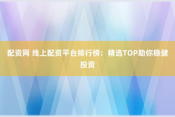 配资网 线上配资平台排行榜：精选TOP助你稳健投资