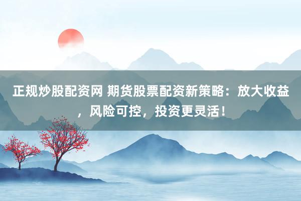 正规炒股配资网 期货股票配资新策略：放大收益，风险可控，投资更灵活！