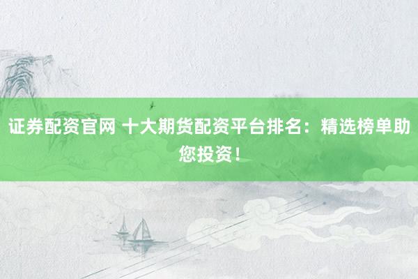 证券配资官网 十大期货配资平台排名：精选榜单助您投资！