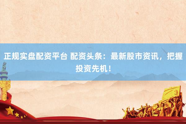 正规实盘配资平台 配资头条：最新股市资讯，把握投资先机！