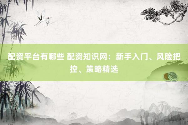 配资平台有哪些 配资知识网：新手入门、风险把控、策略精选